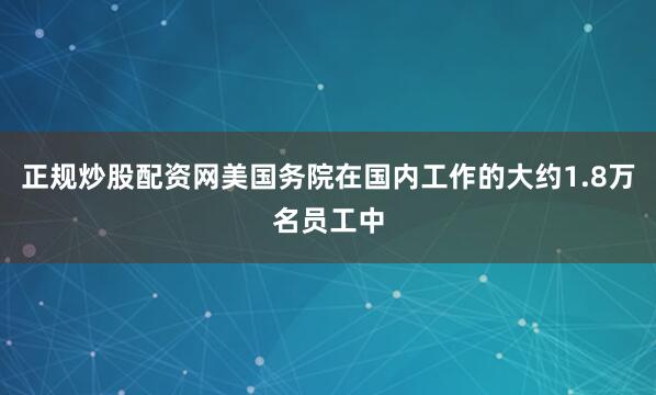 正规炒股配资网美国务院在国内工作的大约1.8万名员工中