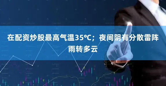 在配资炒股最高气温35℃；夜间阴有分散雷阵雨转多云
