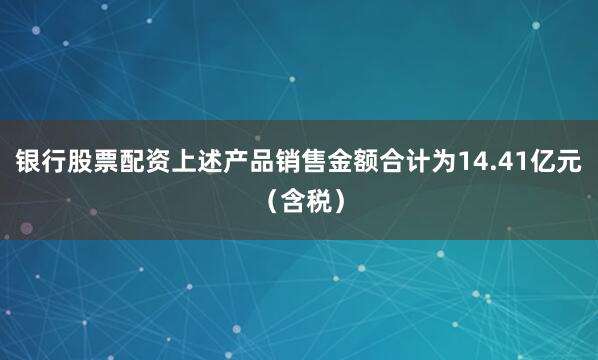 银行股票配资上述产品销售金额合计为14.41亿元(含税)