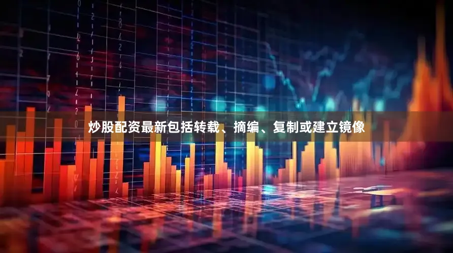 炒股配资最新包括转载、摘编、复制或建立镜像