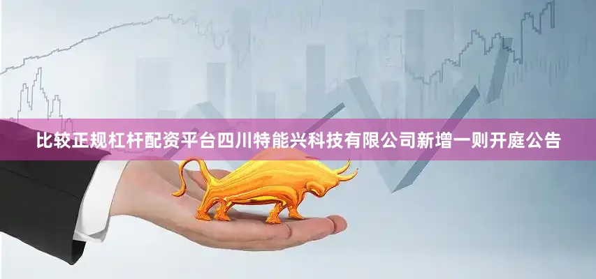 比较正规杠杆配资平台四川特能兴科技有限公司新增一则开庭公告