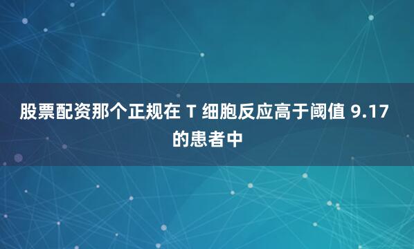 股票配资那个正规在 T 细胞反应高于阈值 9.17 的患者中