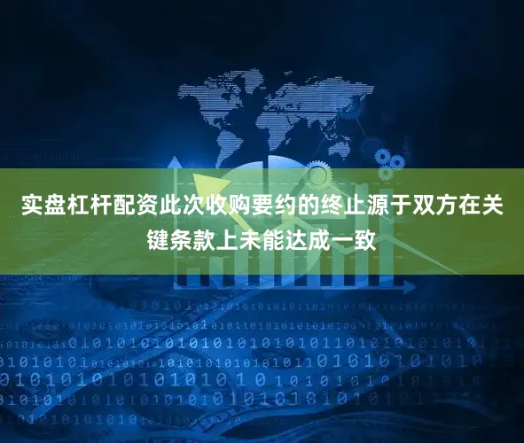实盘杠杆配资此次收购要约的终止源于双方在关键条款上未能达成一致