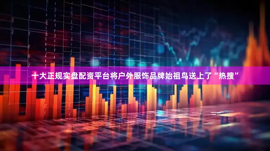 十大正规实盘配资平台将户外服饰品牌始祖鸟送上了“热搜”