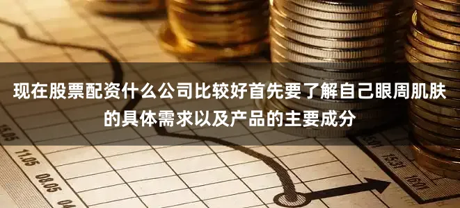 现在股票配资什么公司比较好首先要了解自己眼周肌肤的具体需求以及产品的主要成分