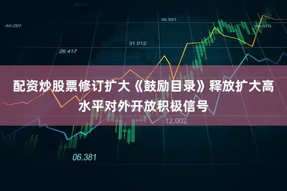 配资炒股票修订扩大《鼓励目录》释放扩大高水平对外开放积极信号