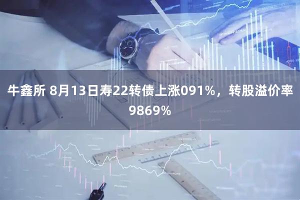 牛鑫所 8月13日寿22转债上涨091%，转股溢价率9869%