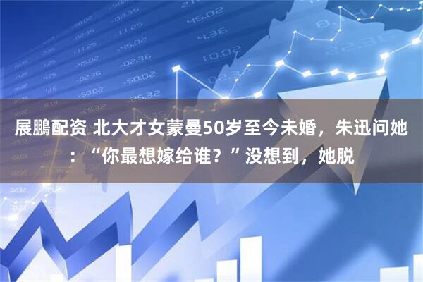 展鵬配资 北大才女蒙曼50岁至今未婚，朱迅问她：“你最想嫁给谁？”没想到，她脱