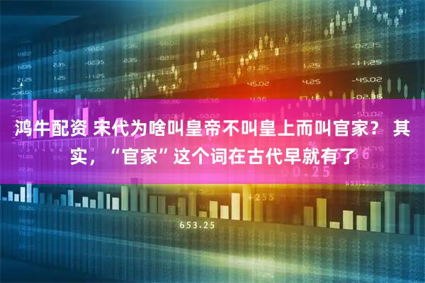 鸿牛配资 宋代为啥叫皇帝不叫皇上而叫官家？ 其实，“官家”这个词在古代早就有了